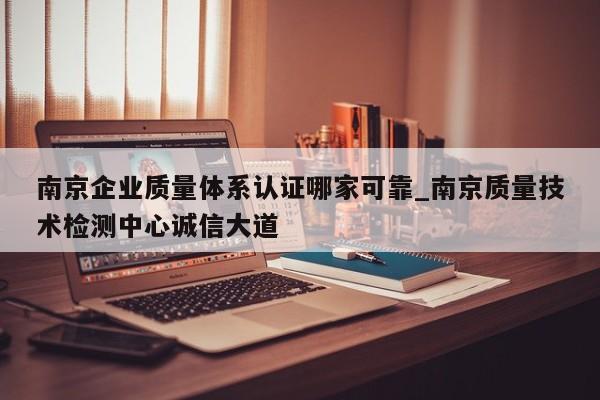 南京企业质量体系认证哪家可靠_南京质量技术检测中心诚信大道