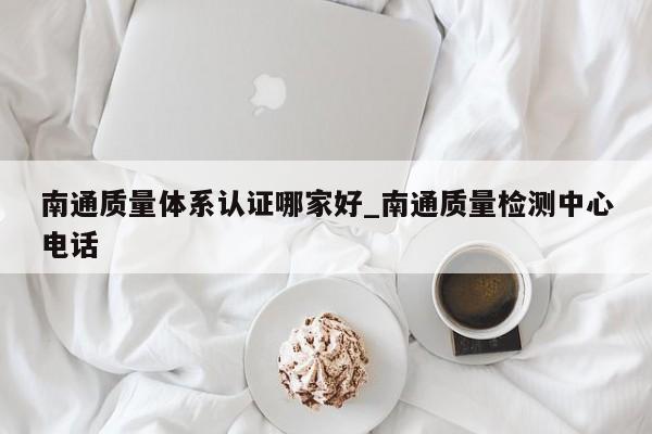 南通质量体系认证哪家好_南通质量检测中心电话