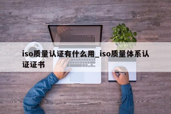 iso质量认证有什么用_iso质量体系认证证书