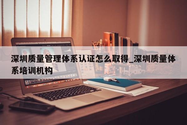 深圳质量管理体系认证怎么取得_深圳质量体系培训机构