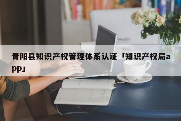 青阳县知识产权管理体系认证「知识产权局app」