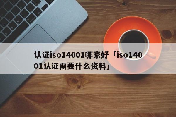 认证iso14001哪家好「iso14001认证需要什么资料」