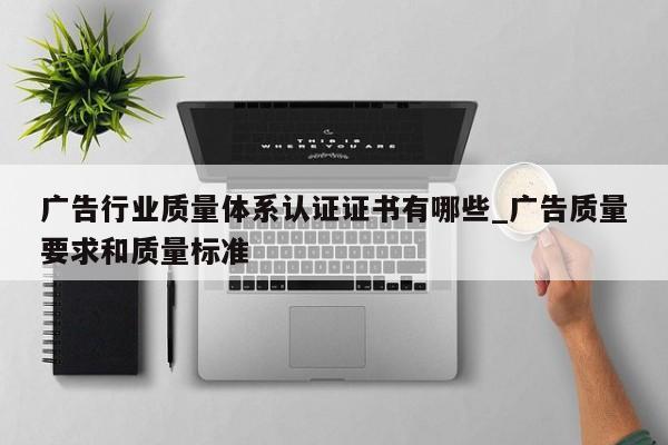 广告行业质量体系认证证书有哪些_广告质量要求和质量标准