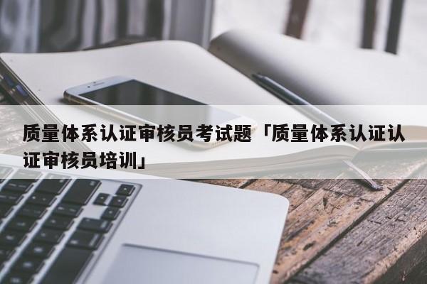 质量体系认证审核员考试题「质量体系认证认证审核员培训」