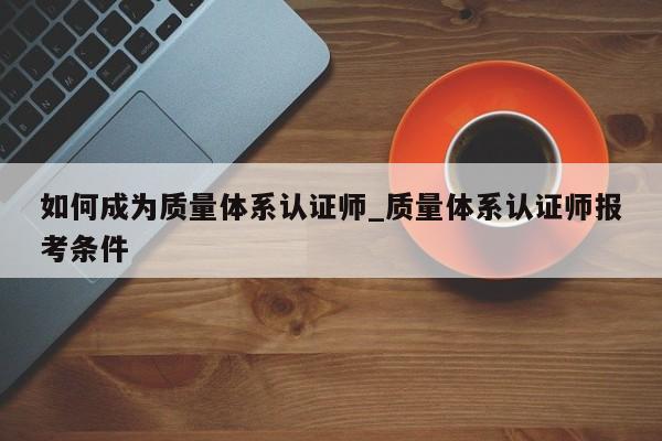 如何成为质量体系认证师_质量体系认证师报考条件