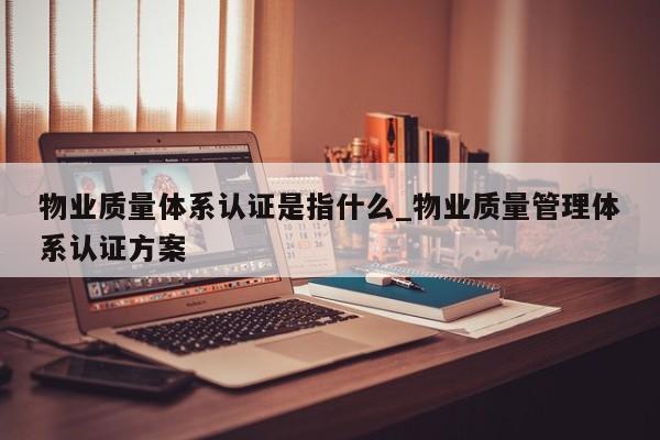 物业质量体系认证是指什么_物业质量管理体系认证方案