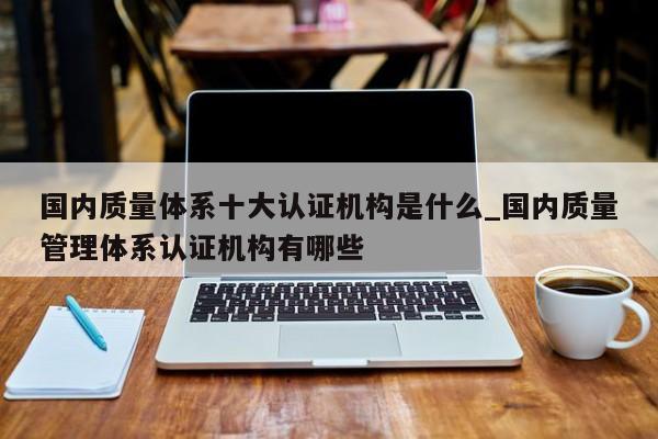 国内质量体系十大认证机构是什么_国内质量管理体系认证机构有哪些
