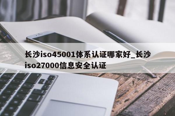 长沙iso45001体系认证哪家好_长沙iso27000信息安全认证