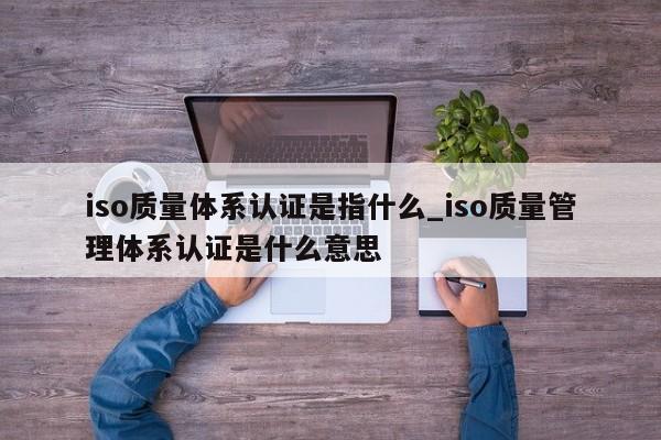 iso质量体系认证是指什么_iso质量管理体系认证是什么意思