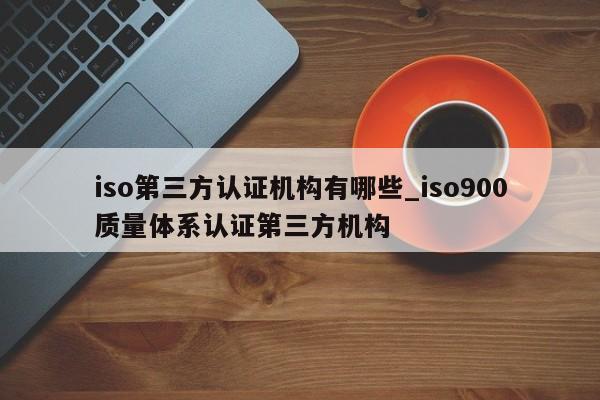 iso第三方认证机构有哪些_ISO9001质量体系认证第三方机构