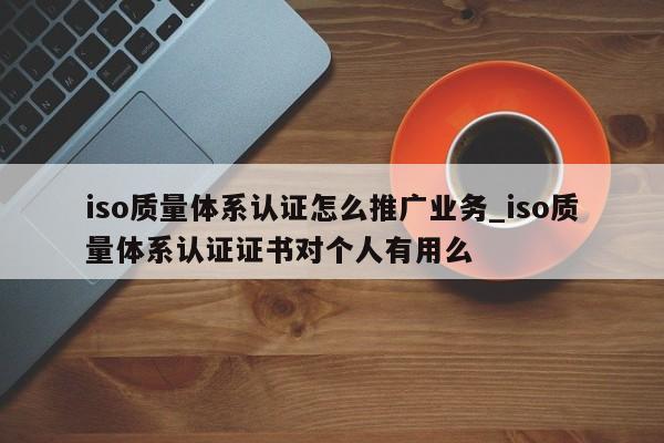 iso质量体系认证怎么推广业务_iso质量体系认证证书对个人有用么