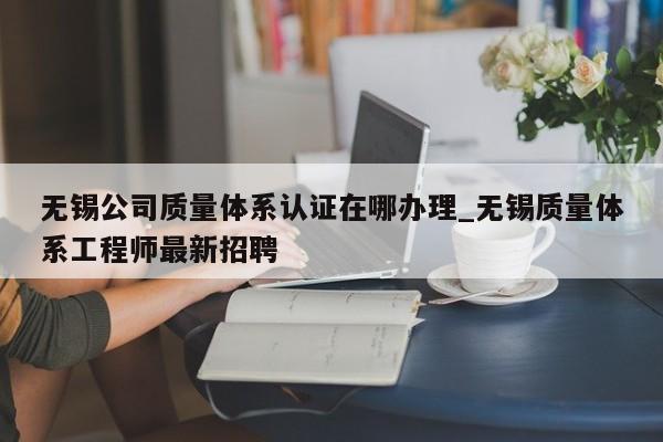 无锡公司质量体系认证在哪办理_无锡质量体系工程师最新招聘