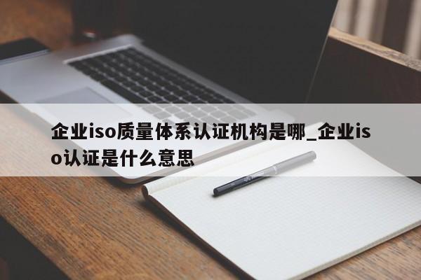 企业iso质量体系认证机构是哪_企业iso认证是什么意思