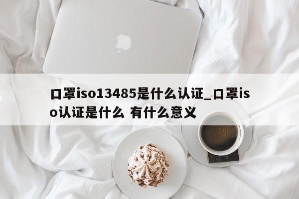 口罩iso13485是什么认证_口罩iso认证是什么 有什么意义