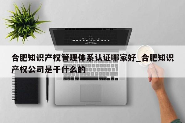 合肥知识产权管理体系认证哪家好_合肥知识产权公司是干什么的