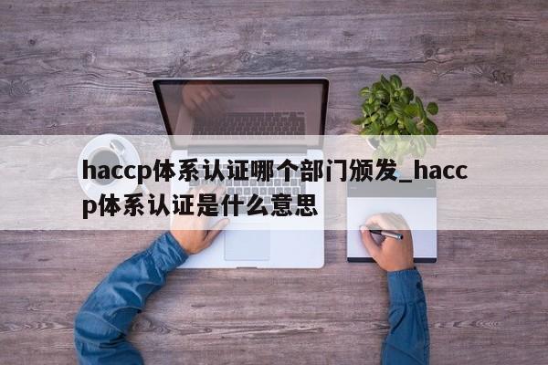 haccp体系认证哪个部门颁发_haccp体系认证是什么意思