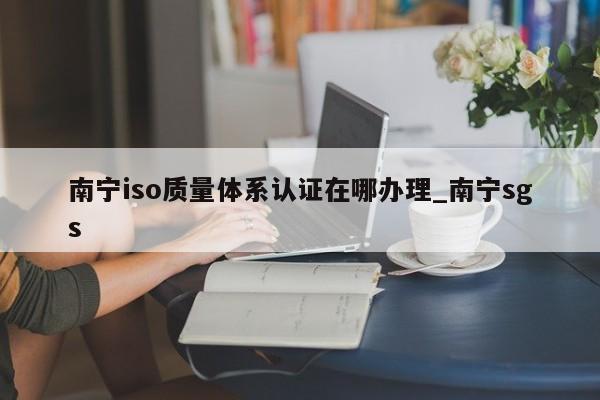南宁iso质量体系认证在哪办理_南宁sgs