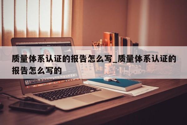 质量体系认证的报告怎么写_质量体系认证的报告怎么写的