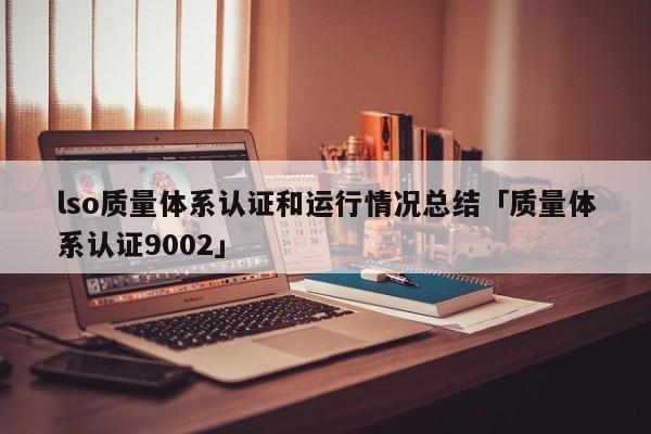lso质量体系认证和运行情况总结「质量体系认证9002」