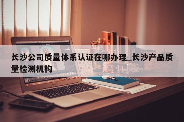 长沙公司质量体系认证在哪办理_长沙产品质量检测机构