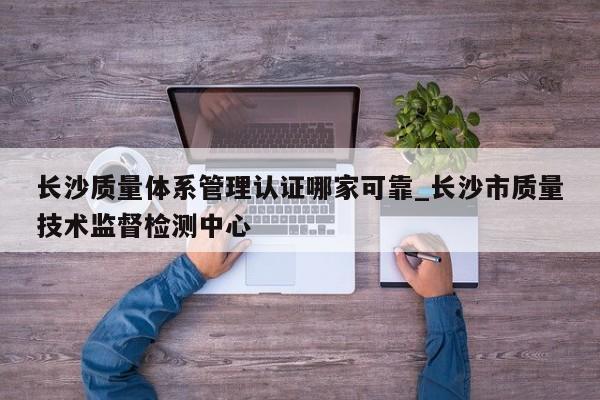 长沙质量体系管理认证哪家可靠_长沙市质量技术监督检测中心