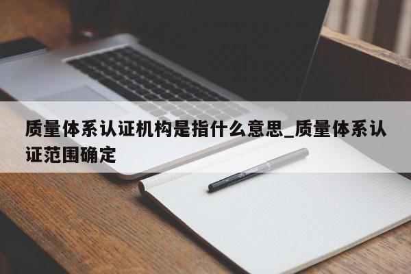 质量体系认证机构是指什么意思_质量体系认证范围确定