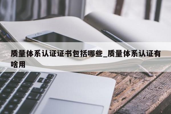 质量体系认证证书包括哪些_质量体系认证有啥用