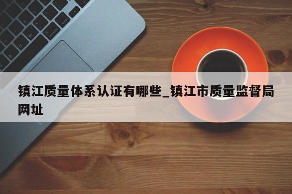 镇江质量体系认证有哪些_镇江市质量监督局网址