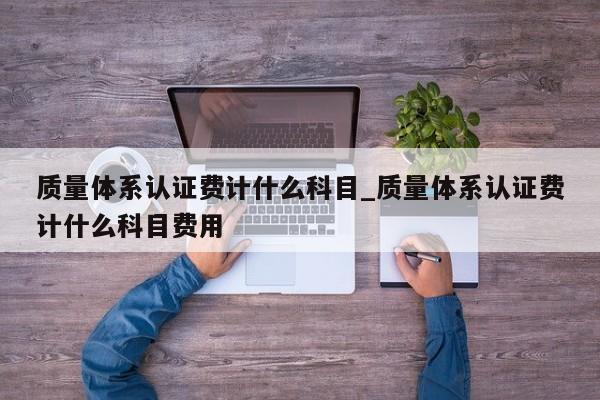 质量体系认证费计什么科目_质量体系认证费计什么科目费用