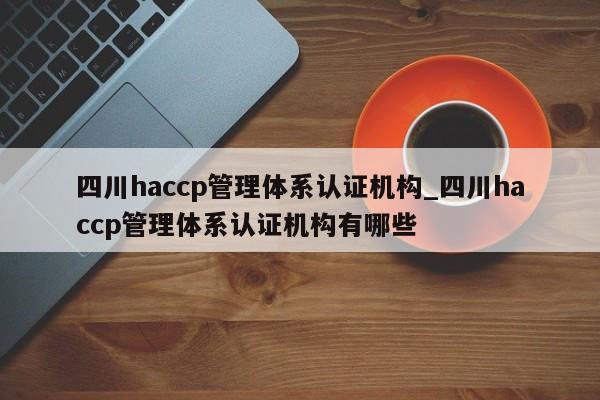 四川haccp管理体系认证机构_四川haccp管理体系认证机构有哪些