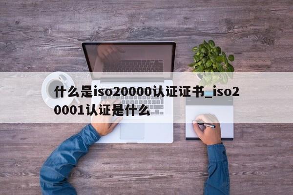 什么是iso20000认证证书_iso20001认证是什么