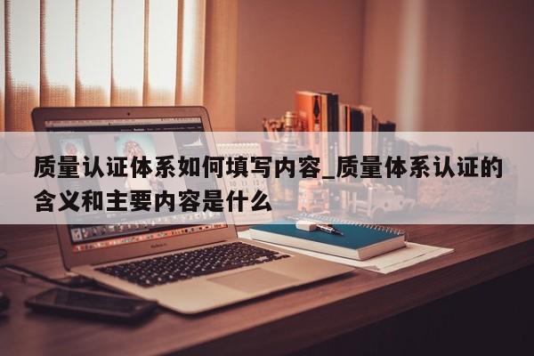 质量认证体系如何填写内容_质量体系认证的含义和主要内容是什么