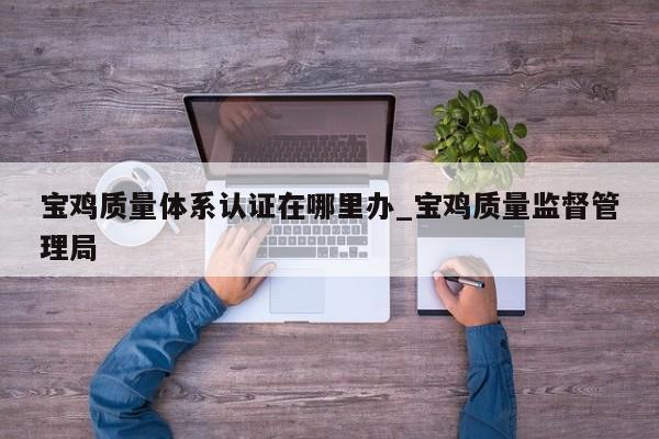 宝鸡质量体系认证在哪里办_宝鸡质量监督管理局