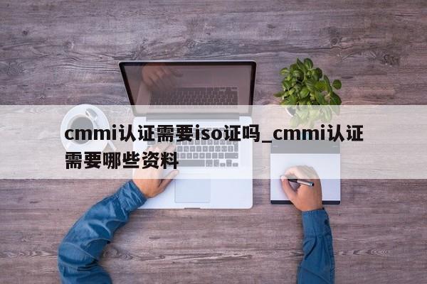 cmmi认证需要iso证吗_cmmi认证需要哪些资料