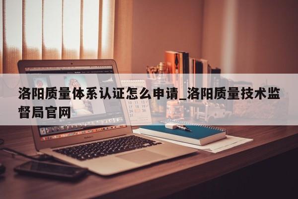 洛阳质量体系认证怎么申请_洛阳质量技术监督局官网