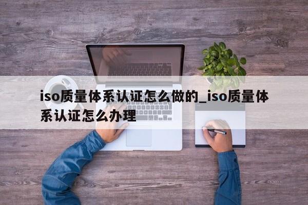 iso质量体系认证怎么做的_iso质量体系认证怎么办理