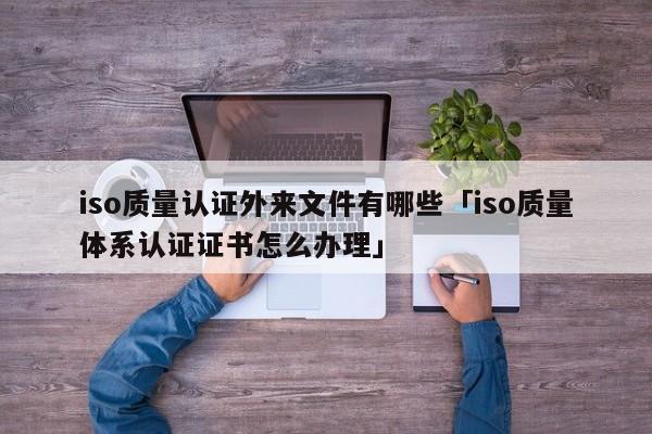 iso质量认证外来文件有哪些「iso质量体系认证证书怎么办理」