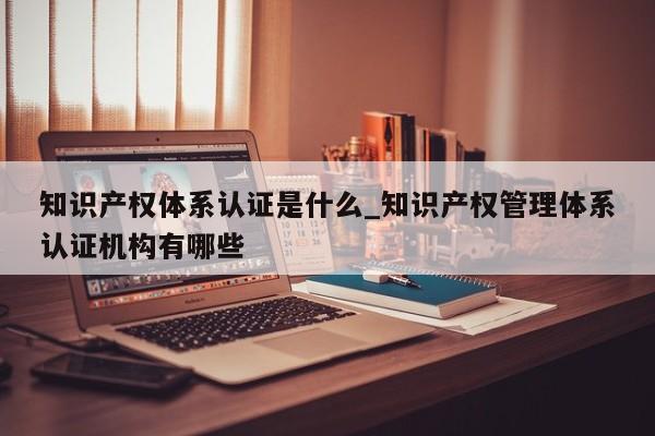 知识产权体系认证是什么_知识产权管理体系认证机构有哪些