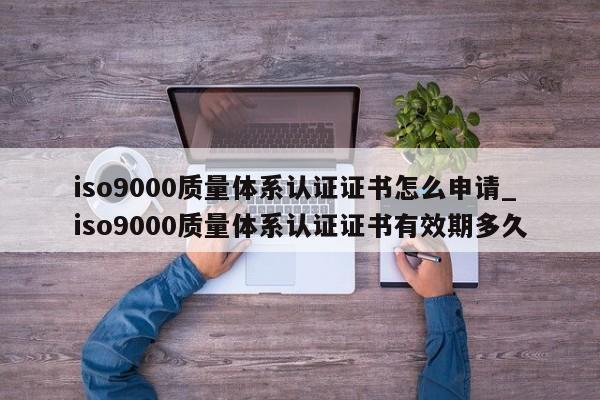 ISO90010质量体系认证证书怎么申请_ISO90010质量体系认证证书有效期多久