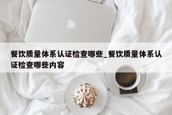 餐饮质量体系认证检查哪些_餐饮质量体系认证检查哪些内容