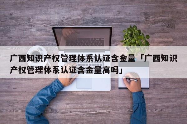 广西知识产权管理体系认证含金量「广西知识产权管理体系认证含金量高吗」