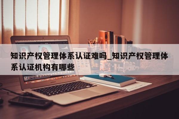 知识产权管理体系认证难吗_知识产权管理体系认证机构有哪些