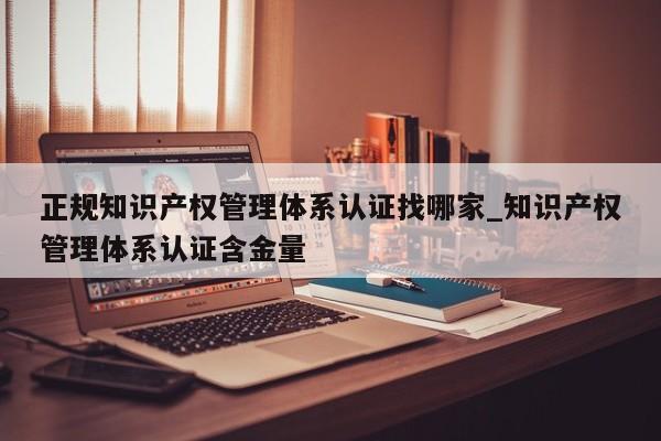 正规知识产权管理体系认证找哪家_知识产权管理体系认证含金量