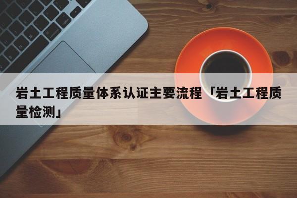 岩土工程质量体系认证主要流程「岩土工程质量检测」
