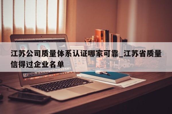 江苏公司质量体系认证哪家可靠_江苏省质量信得过企业名单