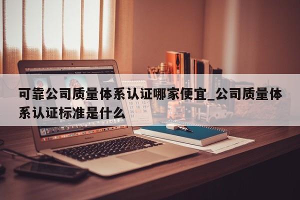 可靠公司质量体系认证哪家便宜_公司质量体系认证标准是什么