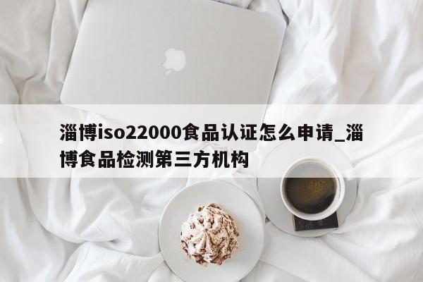 淄博iso22000食品认证怎么申请_淄博食品检测第三方机构