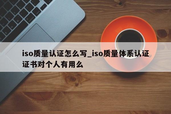 iso质量认证怎么写_iso质量体系认证证书对个人有用么