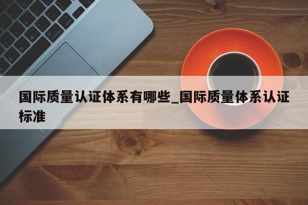 国际质量认证体系有哪些_国际质量体系认证标准