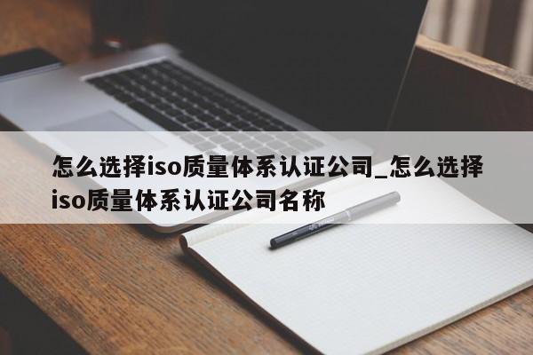怎么选择iso质量体系认证公司_怎么选择iso质量体系认证公司名称